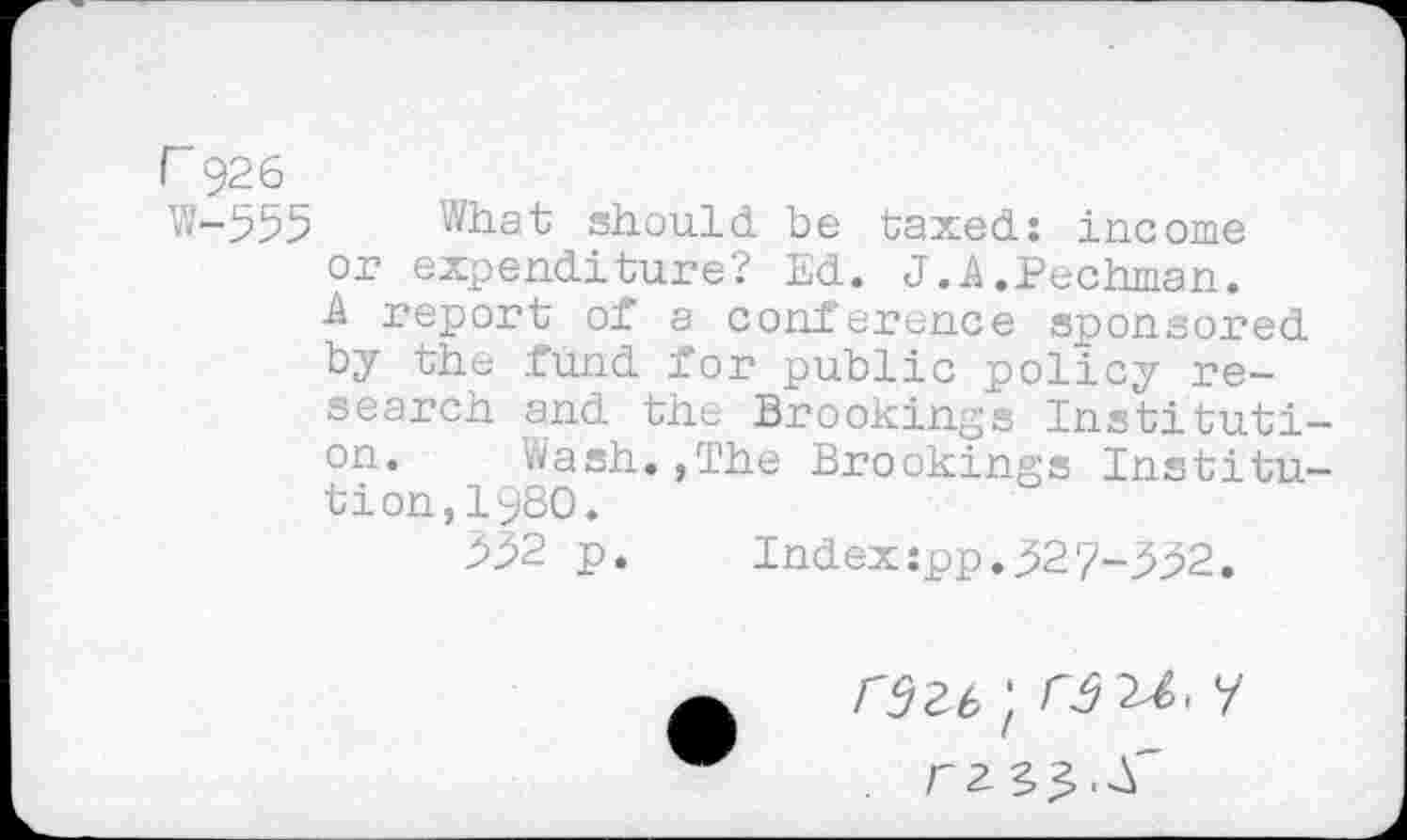 ﻿r 926
W-553 What should be taxed: income or expenditure? Ed. J.A.Pechman. A report of a conference sponsored by the fund for public policy research and the Brookings Institution. Wash.,The Brookings Institution, I960.
332 p.	Index:pp.327-332.